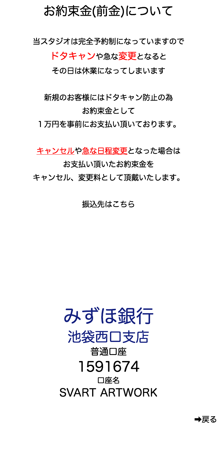 お約束金(前金)について 当スタジオは完全予約制になっていますので ドタキャンや急な変更となると その日は休業になってしまいます 新規のお客様にはドタキャン防止の為 お約束金として １万円を事前にお支払い頂いております。 キャンセルや急な日程変更となった場合は お支払い頂いたお約束金を キャンセル、変更料として頂戴いたします。 振込先はこちら みずほ銀行 池袋西口支店 普通口座 1591674 口座名 SVART ARTWORK ➡︎戻る